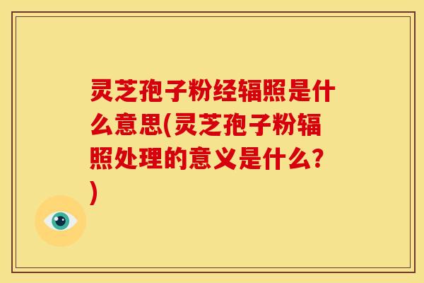 灵芝孢子粉经辐照是什么意思(灵芝孢子粉辐照处理的意义是什么?)