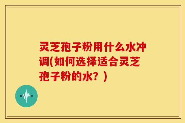 灵芝孢子粉用什么水冲调(如何选择适合灵芝孢子粉的水?)