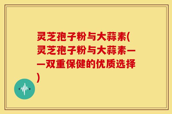 灵芝孢子粉与大蒜素(灵芝孢子粉与大蒜素——双重保健的优质选择)