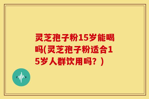 灵芝孢子粉15岁能喝吗(灵芝孢子粉适合15岁人群饮用吗?)