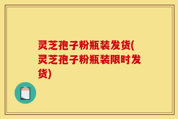灵芝孢子粉瓶装发货(灵芝孢子粉瓶装限时发货)