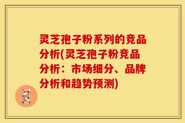灵芝孢子粉系列的竞品分析(灵芝孢子粉竞品分析:市场细分、品牌分析和趋势预测)