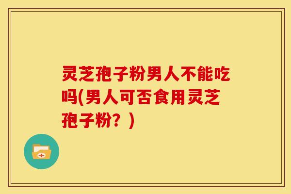 灵芝孢子粉男人不能吃吗(男人可否食用灵芝孢子粉?)