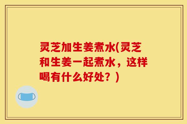 灵芝加生姜煮水(灵芝和生姜一起煮水,这样喝有什么好处?)