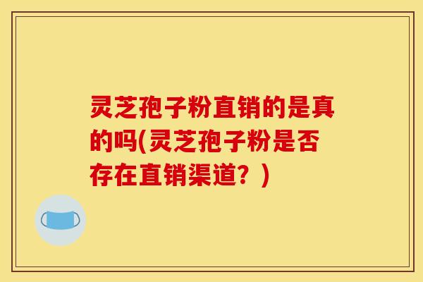 灵芝孢子粉直销的是真的吗(灵芝孢子粉是否存在直销渠道?)