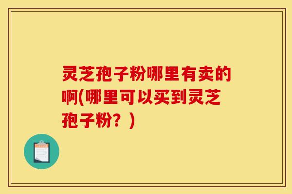 灵芝孢子粉哪里有卖的啊(哪里可以买到灵芝孢子粉?)