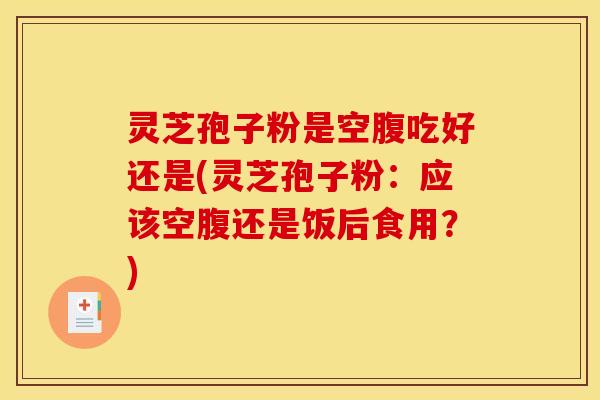 灵芝孢子粉是空腹吃好还是(灵芝孢子粉:应该空腹还是饭后食用?)