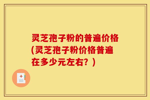 灵芝孢子粉的普遍价格(灵芝孢子粉价格普遍在多少元左右?)