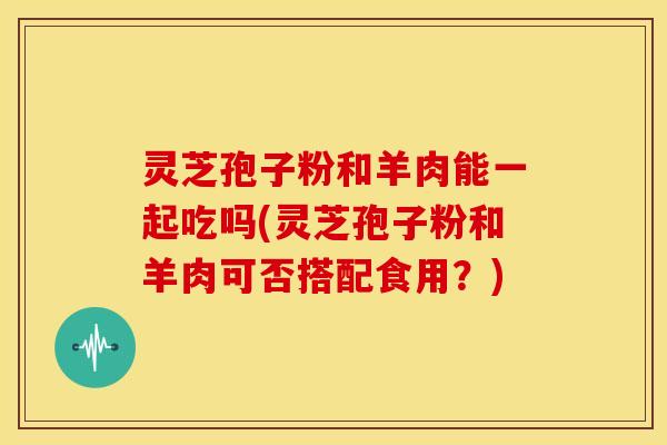 灵芝孢子粉和羊肉能一起吃吗(灵芝孢子粉和羊肉可否搭配食用?)