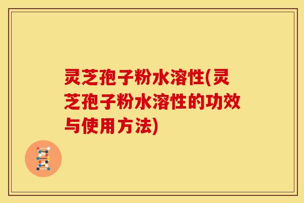 灵芝孢子粉水溶性(灵芝孢子粉水溶性的功效与使用方法)