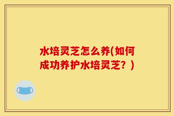 水培灵芝怎么养(如何成功养护水培灵芝?)
