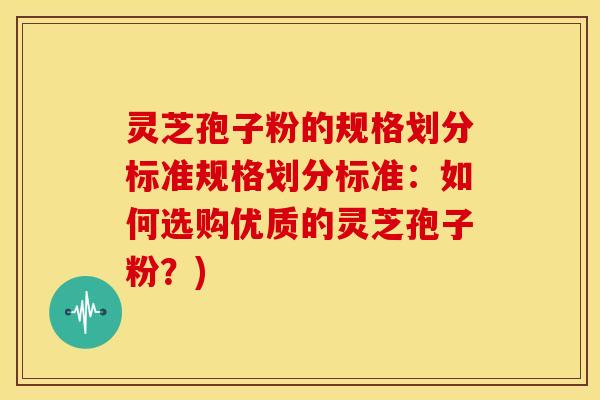 灵芝孢子粉的规格划分标准规格划分标准：如何选购优质的灵芝孢子粉？)