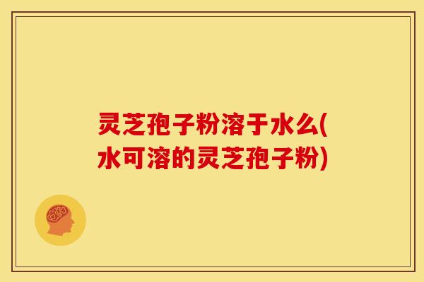 灵芝孢子粉溶于水么(水可溶的灵芝孢子粉)