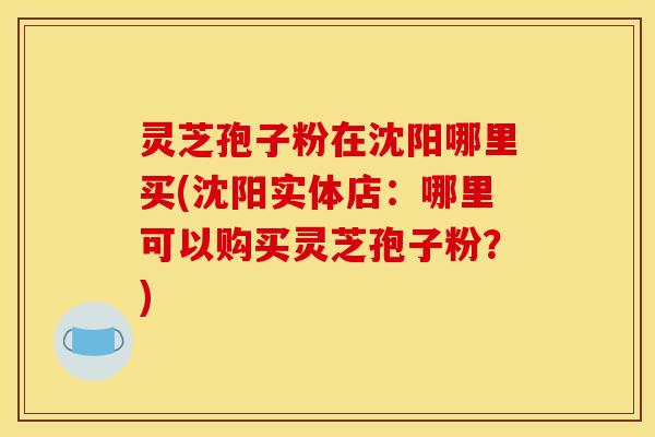 灵芝孢子粉在沈阳哪里买(沈阳实体店:哪里可以购买灵芝孢子粉?)