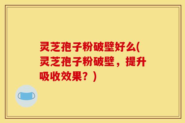 灵芝孢子粉破壁好么(灵芝孢子粉破壁，提升吸收效果？)
