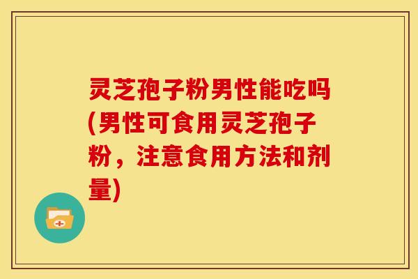 灵芝孢子粉男性能吃吗(男性可食用灵芝孢子粉,注意食用方法和剂量)