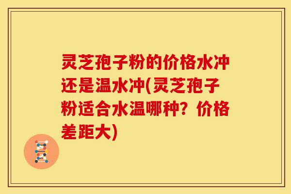 灵芝孢子粉的价格水冲还是温水冲(灵芝孢子粉适合水温哪种?价格差距大)