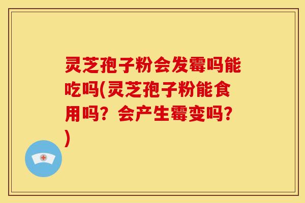 灵芝孢子粉会发霉吗能吃吗(灵芝孢子粉能食用吗?会产生霉变吗?)