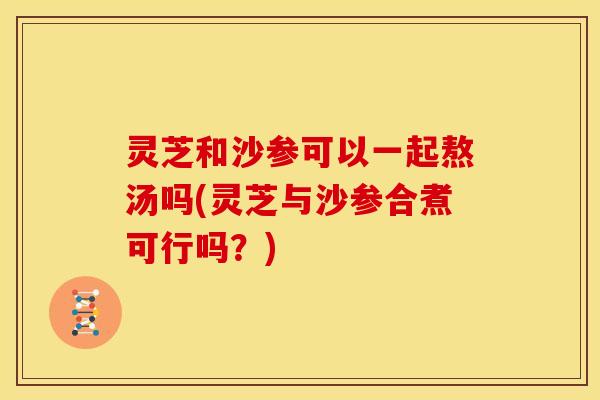 灵芝和沙参可以一起熬汤吗(灵芝与沙参合煮可行吗?)