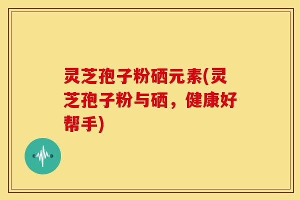 灵芝孢子粉硒元素(灵芝孢子粉与硒,健康好帮手)