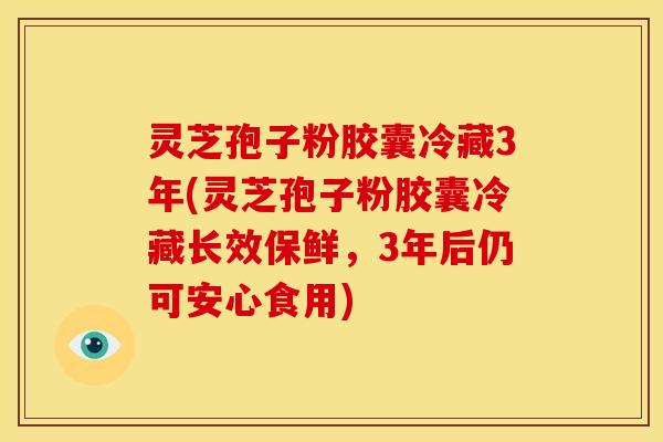 灵芝孢子粉胶囊冷藏3年(灵芝孢子粉胶囊冷藏长效保鲜,3年后仍可安心食用)