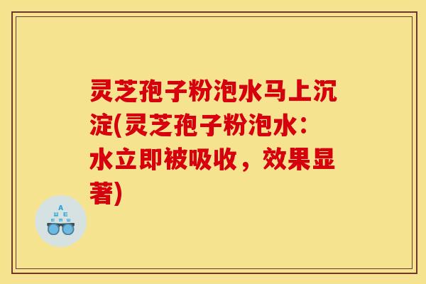 灵芝孢子粉泡水马上沉淀(灵芝孢子粉泡水:水立即被吸收,效果显著)