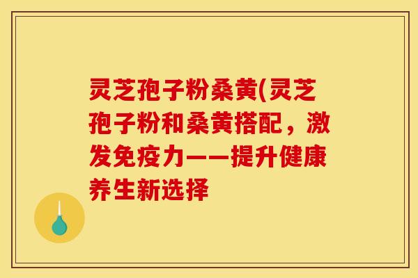 灵芝孢子粉桑黄(灵芝孢子粉和桑黄搭配,激发免疫力——提升健康养生新选择