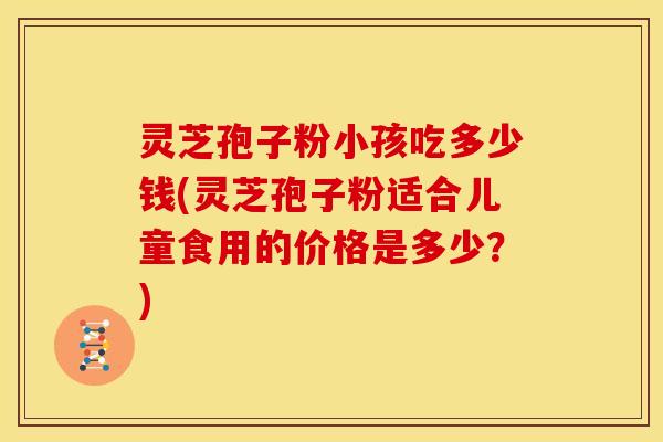 灵芝孢子粉小孩吃多少钱(灵芝孢子粉适合儿童食用的价格是多少？)