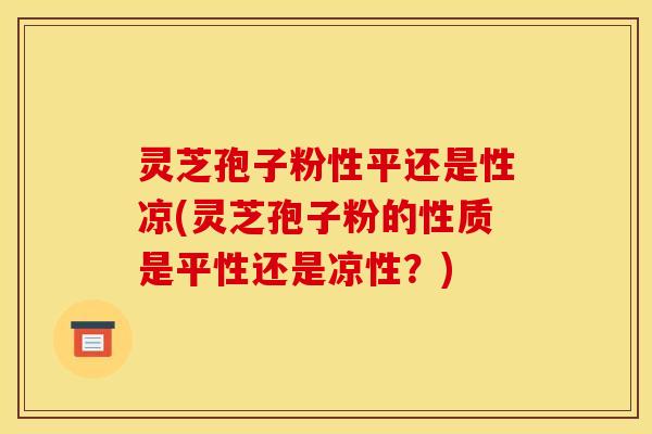 灵芝孢子粉性平还是性凉(灵芝孢子粉的性质是平性还是凉性?)