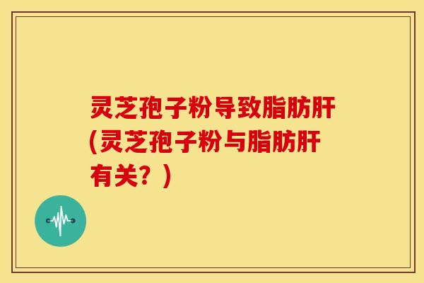 灵芝孢子粉导致脂肪肝(灵芝孢子粉与脂肪肝有关?)
