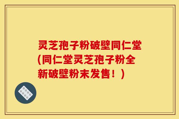 灵芝孢子粉破壁同仁堂(同仁堂灵芝孢子粉全新破壁粉末发售!)