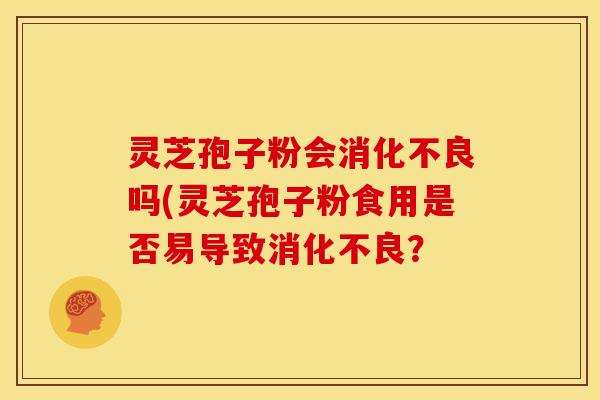 灵芝孢子粉会消化不良吗(灵芝孢子粉食用是否易导致消化不良？