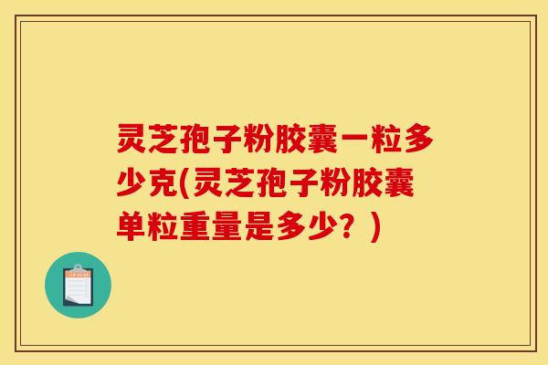 灵芝孢子粉胶囊一粒多少克(灵芝孢子粉胶囊单粒重量是多少?)