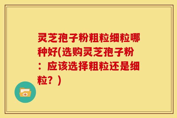 灵芝孢子粉粗粒细粒哪种好(选购灵芝孢子粉：应该选择粗粒还是细粒？)