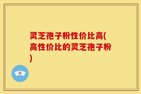 灵芝孢子粉性价比高(高性价比的灵芝孢子粉)
