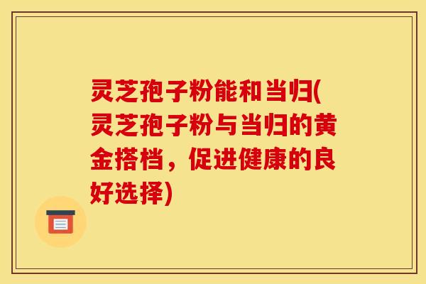 灵芝孢子粉能和当归(灵芝孢子粉与当归的黄金搭档,促进健康的良好选择)