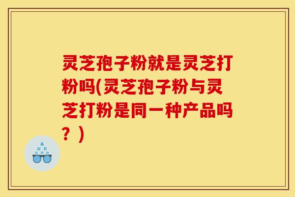 灵芝孢子粉就是灵芝打粉吗(灵芝孢子粉与灵芝打粉是同一种产品吗？)
