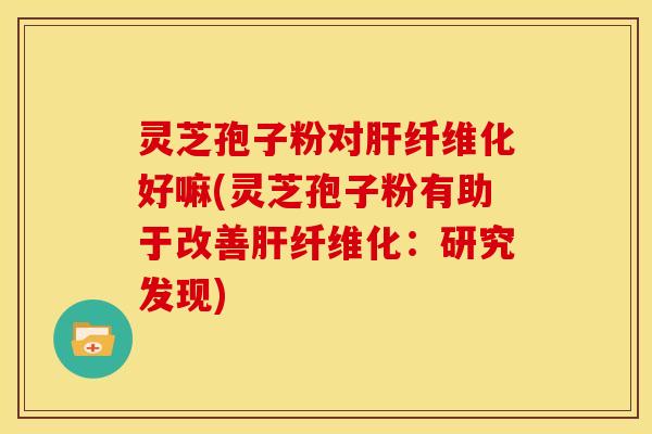 灵芝孢子粉对肝纤维化好嘛(灵芝孢子粉有助于改善肝纤维化:研究发现)