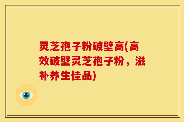 灵芝孢子粉破壁高(高效破壁灵芝孢子粉，滋补养生佳品)