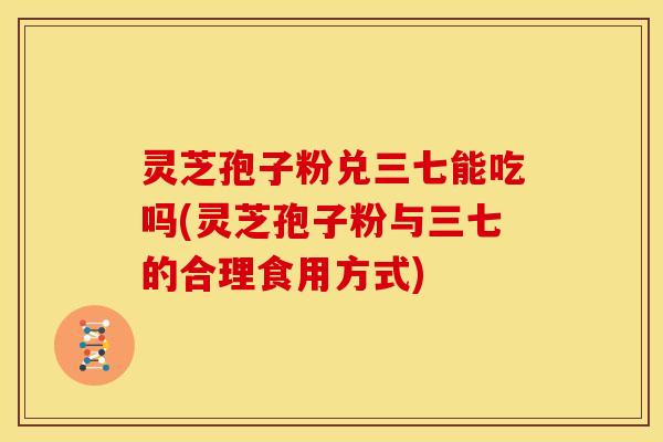 灵芝孢子粉兑三七能吃吗(灵芝孢子粉与三七的合理食用方式)