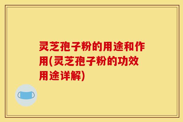 灵芝孢子粉的用途和作用(灵芝孢子粉的功效用途详解)