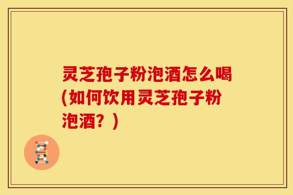 灵芝孢子粉泡酒怎么喝(如何饮用灵芝孢子粉泡酒?)