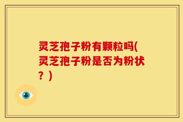 灵芝孢子粉有颗粒吗(灵芝孢子粉是否为粉状？)