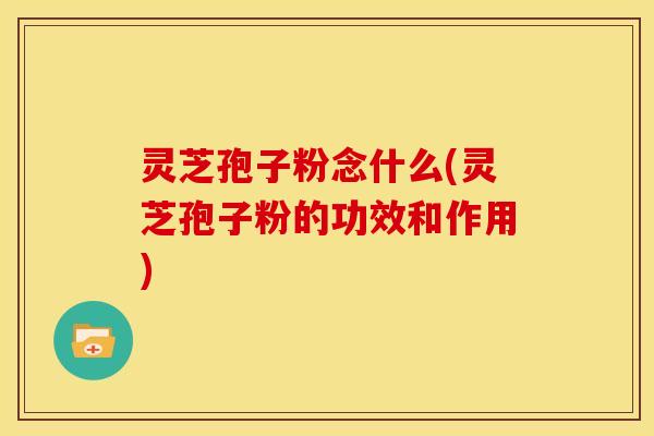 灵芝孢子粉念什么(灵芝孢子粉的功效和作用)