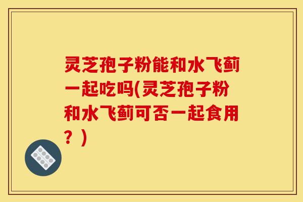 灵芝孢子粉能和水飞蓟一起吃吗(灵芝孢子粉和水飞蓟可否一起食用?)