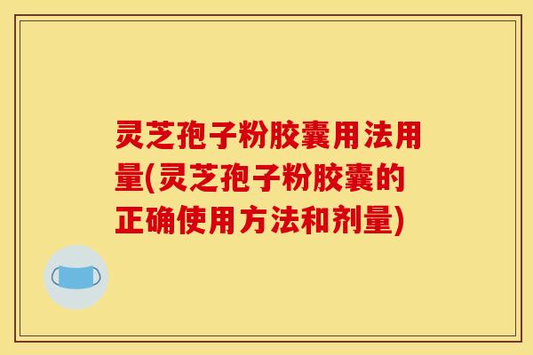 灵芝孢子粉胶囊用法用量(灵芝孢子粉胶囊的正确使用方法和剂量)