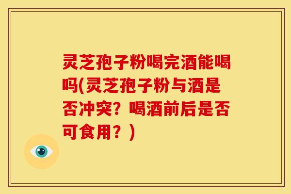 灵芝孢子粉喝完酒能喝吗(灵芝孢子粉与酒是否冲突?喝酒前后是否可食用?)