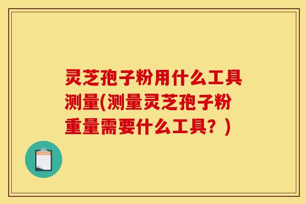 灵芝孢子粉用什么工具测量(测量灵芝孢子粉重量需要什么工具?)