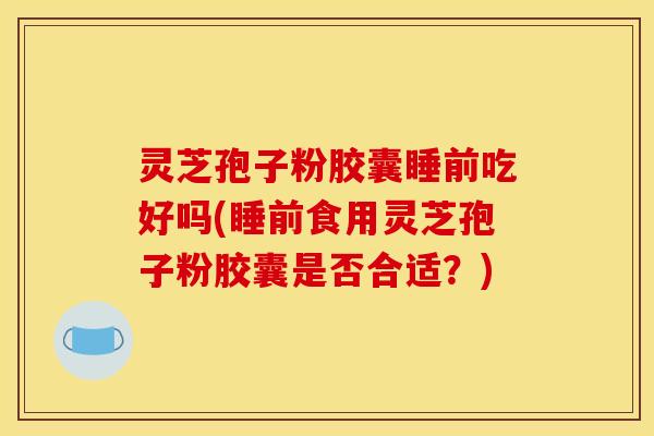 灵芝孢子粉胶囊睡前吃好吗(睡前食用灵芝孢子粉胶囊是否合适？)
