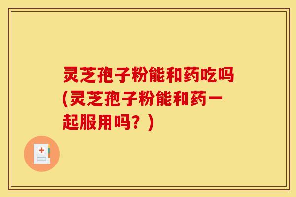 灵芝孢子粉能和药吃吗(灵芝孢子粉能和药一起服用吗?)